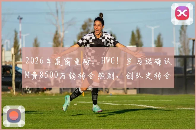 2026年夏窗重磅：HWG！罗马诺确认M费8500万镑转会热刺，创队史转会费纪录全解析