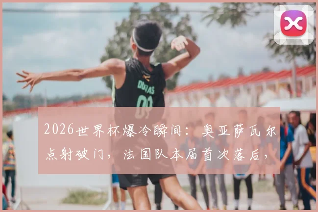 2026世界杯爆冷瞬间：奥亚萨瓦尔点射破门，法国队本届首次落后，最终结果如何？