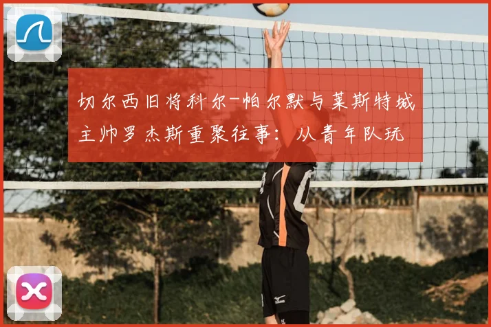 切尔西旧将科尔-帕尔默与莱斯特城主帅罗杰斯重聚往事：从青年队玩伴到赛场对手，揭秘两人多年默契渊源