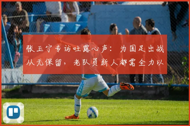张玉宁专访吐露心声：为国足出战从无保留，老队员新人都需全力以赴拼2026