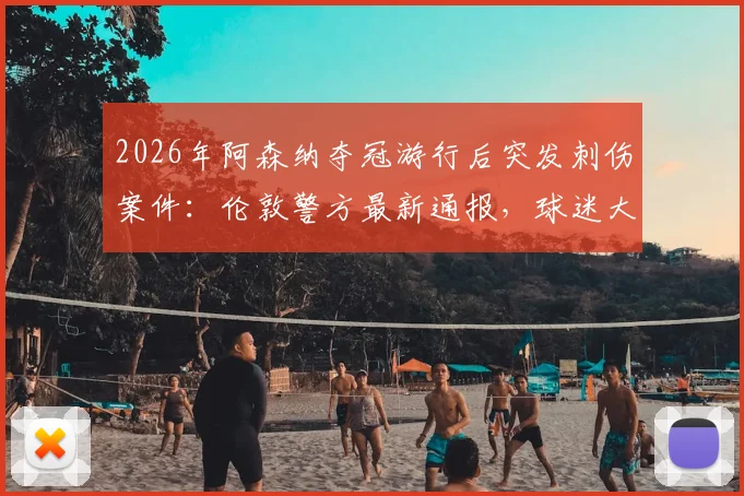 2026年阿森纳夺冠游行后突发刺伤案件：伦敦警方最新通报，球迷大型活动安全指南必读