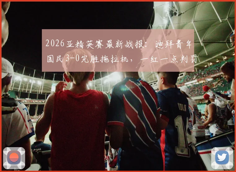2026亚精英赛最新战报:迪拜青年国民3-0完胜拖拉机,一红一点判罚成全场焦点争议