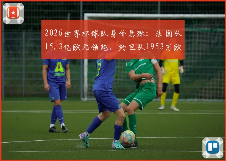 2026世界杯球队身价悬殊:法国队15.3亿欧元领跑,约旦队1953万欧元垫底,巨大差距如何影响赛场?