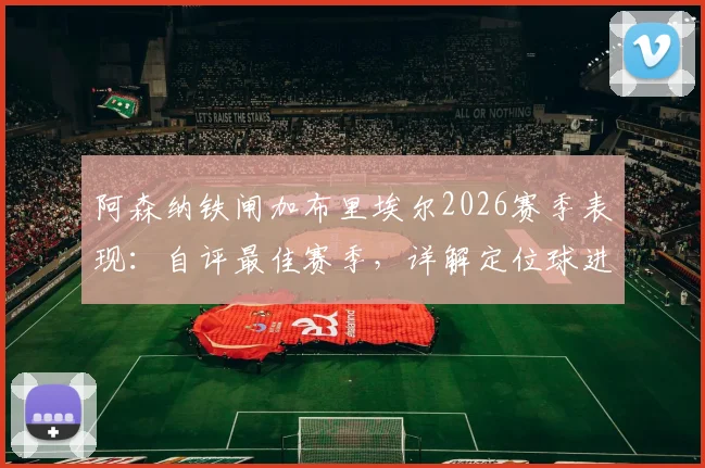 阿森纳铁闸加布里埃尔2026赛季表现：自评最佳赛季，详解定位球进攻战术秘诀