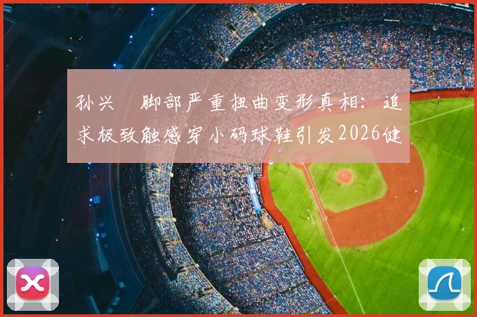 孙兴慜脚部严重扭曲变形真相：追求极致触感穿小码球鞋引发2026健康警示，专业球员如何科学选鞋