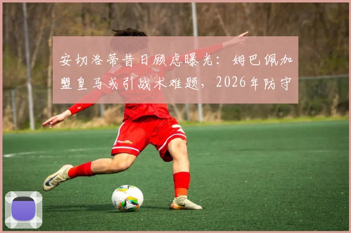 安切洛蒂昔日顾虑曝光：姆巴佩加盟皇马或引战术难题，2026年防守参与度成关键