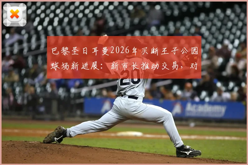 巴黎圣日耳曼2026年买断王子公园球场新进展：新市长推动交易，对PSG未来欧冠竞争力影响几何