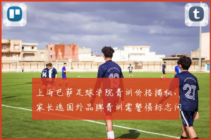 上海巴萨足球学院青训价格揭秘，家长选国外品牌青训需警惕标志问题，附2026年甄别指南