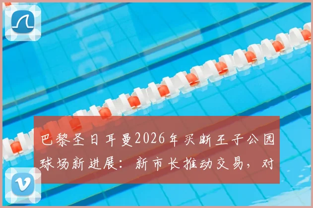 巴黎圣日耳曼2026年买断王子公园球场新进展：新市长推动交易，对PSG未来欧冠竞争力影响几何