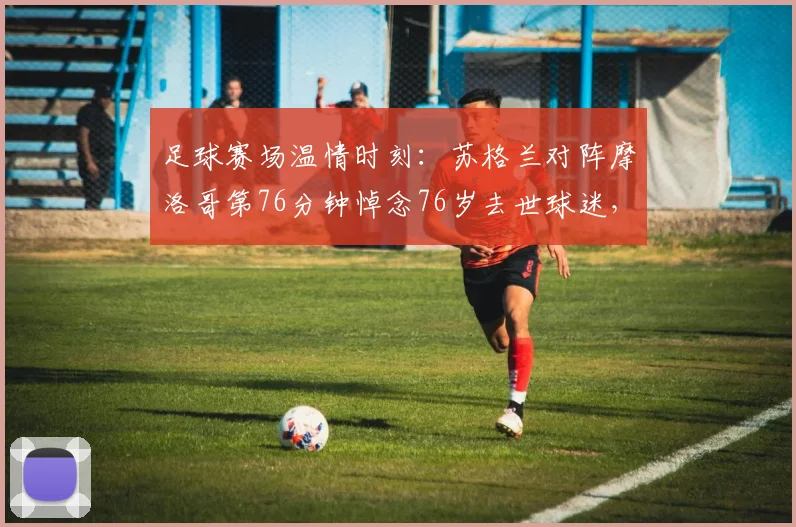 足球赛场温情时刻：苏格兰对阵摩洛哥第76分钟悼念76岁去世球迷，体育精神闪耀2026年