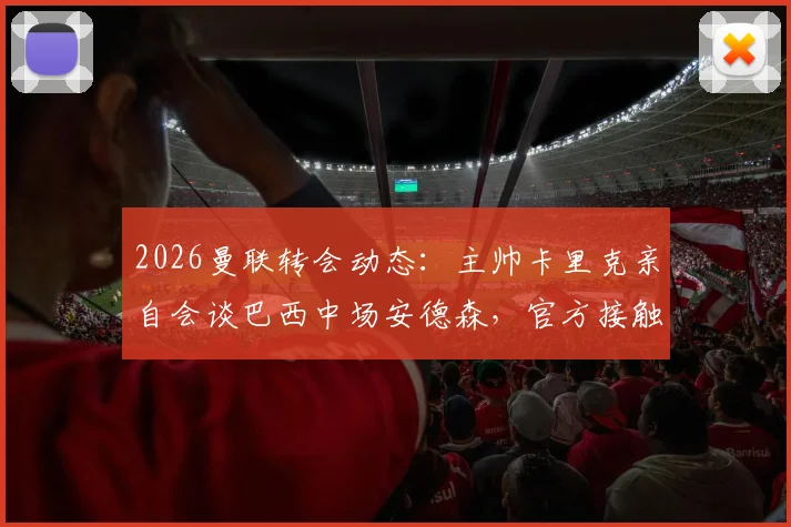 2026曼联转会动态:主帅卡里克亲自会谈巴西中场安德森,官方接触取得关键进展