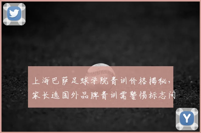 上海巴萨足球学院青训价格揭秘，家长选国外品牌青训需警惕标志问题，附2026年甄别指南
